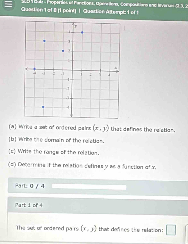 SLO 1 Quiz - Properties of Functions, Operations, Compositions and Inverses (2.3,2
Question 1 of 8 (1 point) | Question Attempt: 1 of 1 
(a) Write a set of ordered pairs (x,y) that defines the relation. 
(b) Write the domain of the relation. 
(c) Write the range of the relation. 
(d) Determine if the relation defines y as a function of x. 
Part: 0 / 4 
Part 1 of 4 
The set of ordered pairs (x,y) that defines the relation: □