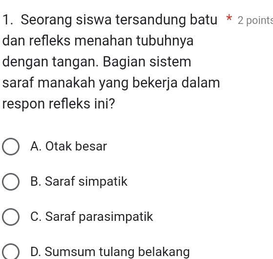 Seorang siswa tersandung batu * 2 points
dan refleks menahan tubuhnya
dengan tangan. Bagian sistem
saraf manakah yang bekerja dalam
respon refleks ini?
A. Otak besar
B. Saraf simpatik
C. Saraf parasimpatik
D. Sumsum tulang belakang