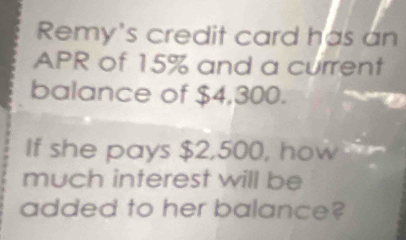 Remy's credit card has an 
APR of 15% and a current 
balance of $4,300. 
If she pays $2,500, how 
much interest will be 
added to her balance?