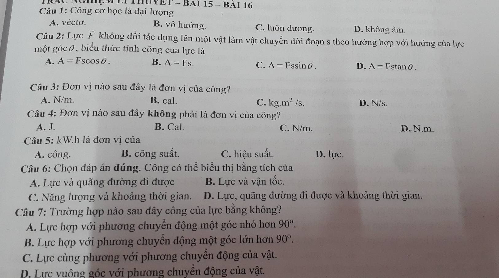 TRÁC NGHệM LI THUYET - BAI 15 - BAI 16
Câu 1: Công cơ học là đại lượng
A. vécto. B. vô hướng. C. luôn dương. D. không âm.
Câu 2: Lực vector F không đổi tác dụng lên một vật làm vật chuyển dời đoạn s theo hướng hợp với hướng của lực
một góc θ, biểu thức tính công của lực là
A. A=Fscos θ. B. A=Fs.
C. A=Fssin θ. D. A=Fstan θ. 
Câu 3: Đơn vị nào sau đây là đơn vị của công?
A. N/m. B. cal. D. N/s.
C. kg.m^2/s. 
Câu 4: Đơn vị nào sau đây không phải là đơn vị của công?
A. J. B. Cal. C. N/m. D. N.m.
Câu 5: kW.h là đơn vị của
A. công. B. công suất. C. hiệu suất. D. lực.
Câu 6: Chọn đáp án đúng. Công có thể biểu thị bằng tích của
A. Lực và quãng đường đi được B. Lực và vận tốc.
C. Năng lượng và khoảng thời gian. D. Lực, quãng đường đi được và khoảng thời gian.
Câu 7: Trường hợp nào sau đây công của lực bằng không?
A. Lực hợp với phương chuyển động một góc nhỏ hơn 90°.
B. Lực hợp với phương chuyển động một góc lớn hơn 90°.
C. Lực cùng phương với phương chuyển động của vật.
D. Lực vuông góc với phương chuyển động của vật.