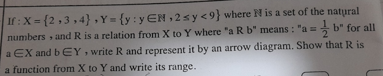 If : X= 2,3,4 , Y= y:y∈ N,2≤ y<9 where N is a set of the natural 
numbers , and R is a relation from X to Y where "a R b" means : " a= 1/2 b'' for all
a∈ X and b∈ Y , write R and represent it by an arrow diagram. Show that R is 
a function from X to Y and write its range.