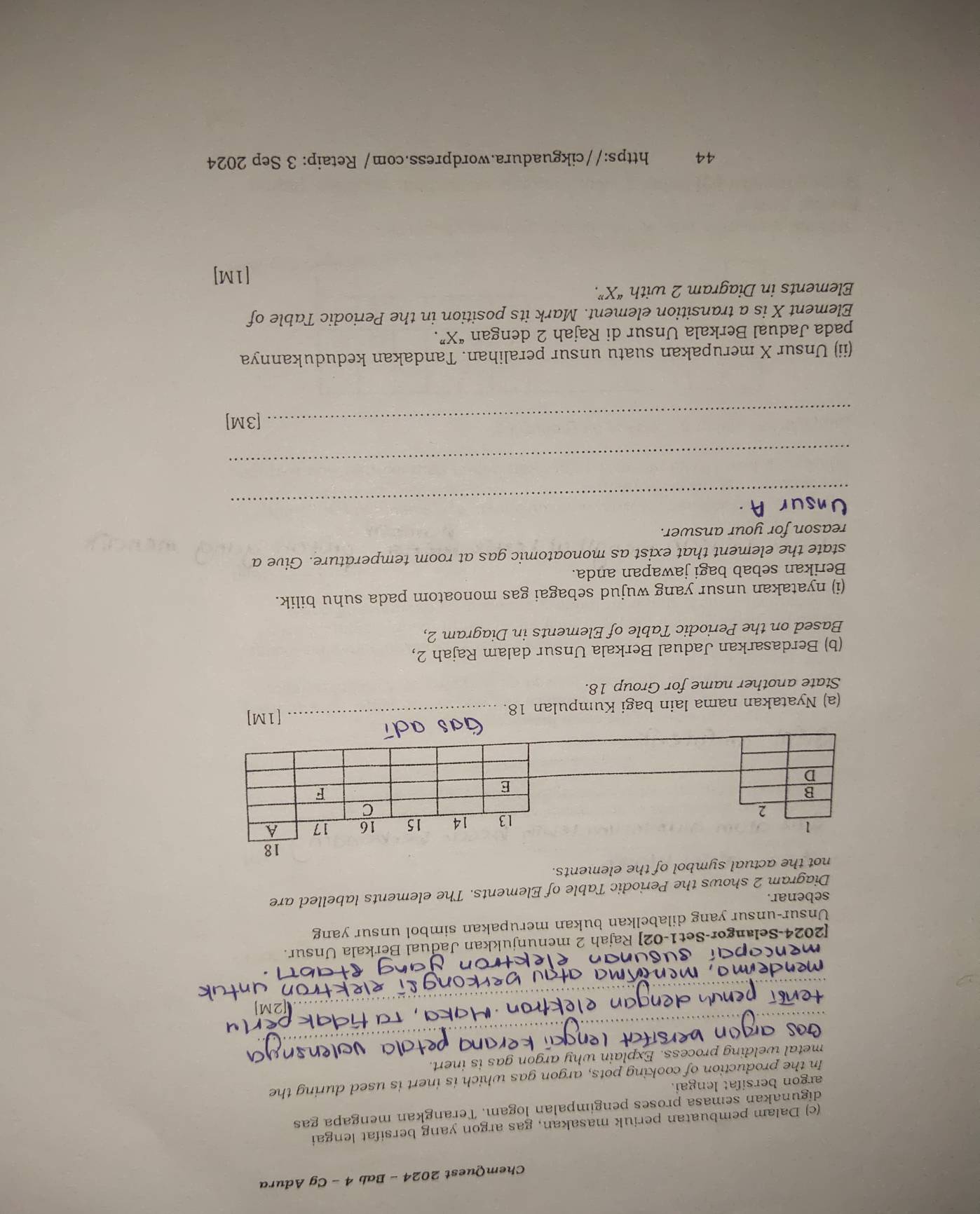 ChemQuest 2024 - Bab 4 - Cg Adura 
(c) Dalam pembuatan periuk masakan, gas argon yang bersifat lengai 
digunakan semasa proses pengimpalan logam. Terangkan mengapa gas 
argon bersifat lengai. 
In the production of cooking pots, argon gas which is inert is used during the 
metal welding process. Explain why argon gas is inert. 
[2024-Selangor-Set1-02] Rajah 2 menunjukkan Jadual Berkala Unsur. 
Unsur-unsur yang dilabelkan bukan merupakan simbol unsur yang 
sebenar. 
Diagram 2 shows the Periodic Table of Elements. The elements labelled are 
not the actual symbol of the elements. 
(a) Nyatakan nama lain bagi Kumpulan 18. 
_[1M] 
State another name for Group 18. 
(b) Berdasarkan Jadual Berkala Unsur dalam Rajah 2, 
Based on the Periodic Table of Elements in Diagram 2, 
(i) nyatakan unsur yang wujud sebagai gas monoatom pada suhu bilik. 
Berikan sebab bagi jawapan anda. 
state the element that exist as monoatomic gas at room temperature. Give a 
reason for your answer. 
_ 
_ 
_[3M] 
(ii) Unsur X merupakan suatu unsur peralihan. Tandakan kedudukannya 
pada Jadual Berkala Unsur di Rajah 2 dengan “ X ”. 
Element X is a transition element. Mark its position in the Periodic Table of 
Elements in Diagram 2 with “ X ”. 
[1M] 
44 https://cikguadura.wordpress.com/ Retaip: 3 Sep 2024