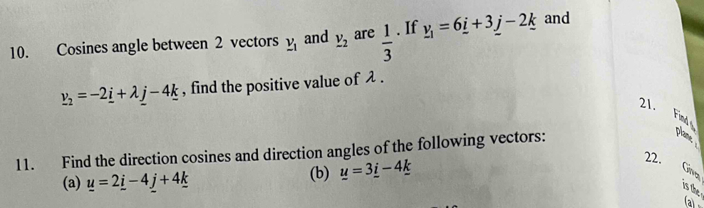 Cosines angle between 2 vectors _ v_1 and _ v_ are  1/3 . If _ v_1=6_ i+3_ j-2_ k and
_ v_2=-2_ i+lambda _ j-4_ k , find the positive value of λ. 
21. Find 
11. Find the direction cosines and direction angles of the following vectors: 
plane 
(a) _ u=2_ i-4_ j+4_ k
(b) _ u=3_ i-4_ k
22. 
Give 
is the 
a