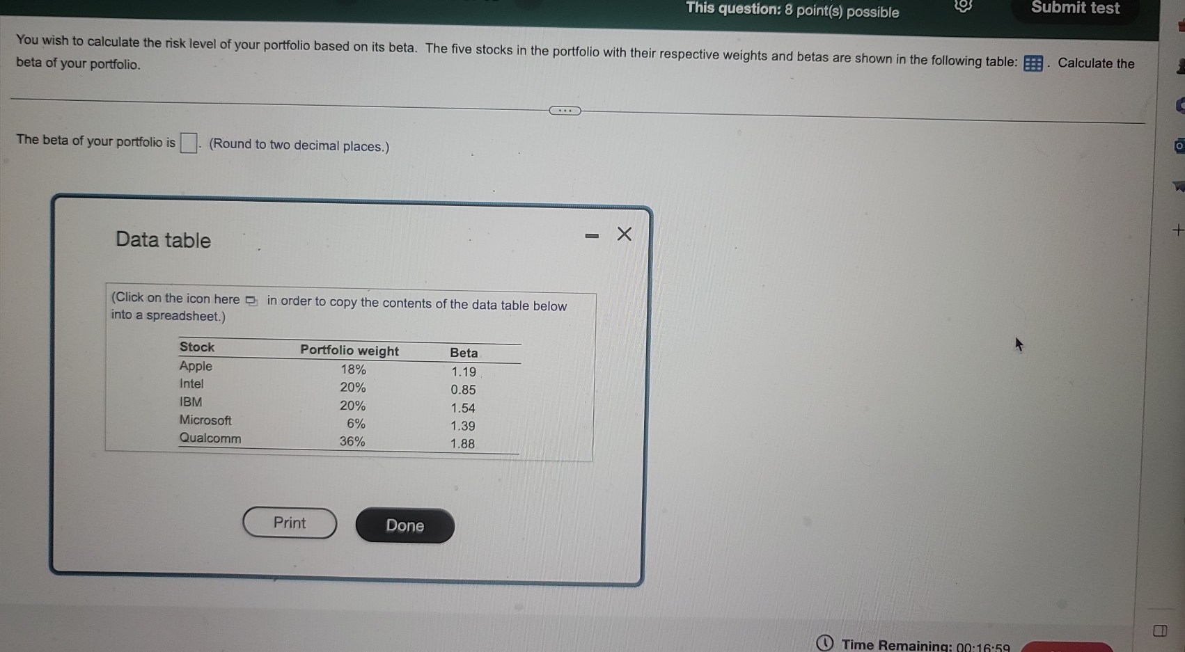 This question: 8 point(s) possible Submit test 
You wish to calculate the risk level of your portfolio based on its beta. The five stocks in the portfolio with their respective weights and betas are shown in the following table: . Calculate the 
beta of your portfolio. 
The beta of your portfolio is □ (Round to two decimal places.) 
Data table 
(Click on the icon here □ in order to copy the contents of the data table below 
into a spreadsheet.) 
Print Done 
Time Remaining; 00:16:59