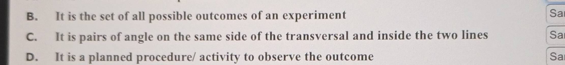 B. It is the set of all possible outcomes of an experiment
Sa
C. It is pairs of angle on the same side of the transversal and inside the two lines Sa
D. It is a planned procedure/ activity to observe the outcome Sa