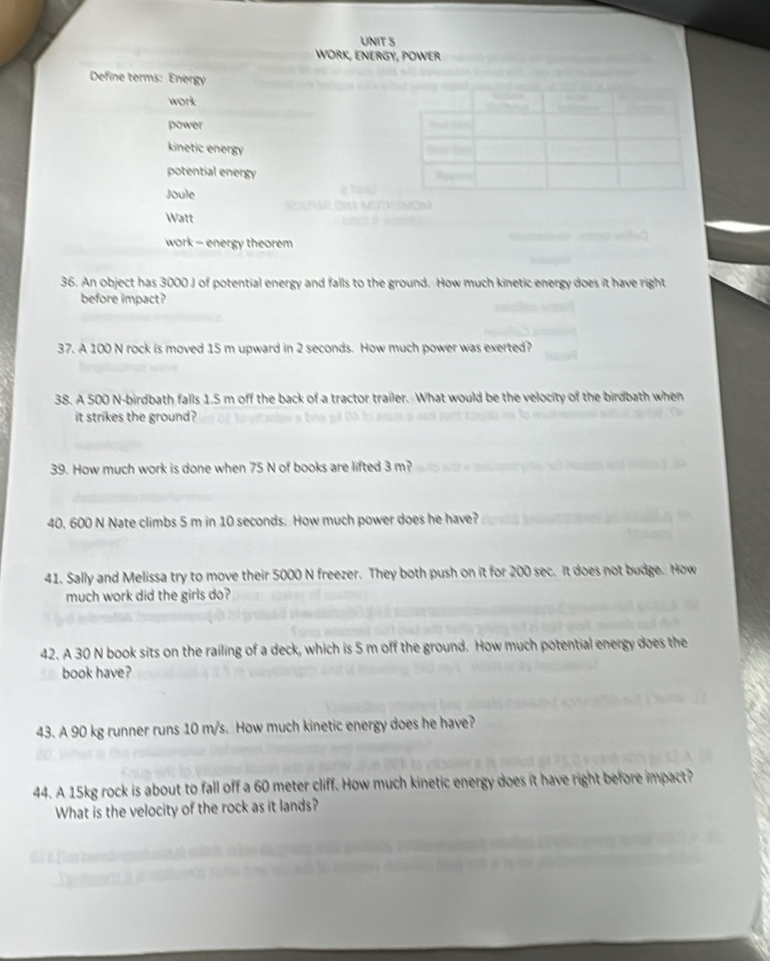 WORK, ENERGY, POWER
Define terms: Energy
work
power
kinetic energy
potential energy
Joule
Watt
work - energy theorem
36. An object has 3000 J of potential energy and falls to the ground. How much kinetic energy does it have right
before impact?
37. A 100 N rock is moved 15 m upward in 2 seconds. How much power was exerted?
38. A 500 N -birdbath falls 1.5 m off the back of a tractor trailer. What would be the velocity of the birdbath when
it strikes the ground ?
39. How much work is done when 75 N of books are lifted 3 m?
40. 600 N Nate climbs 5 m in 10 seconds. How much power does he have?
41. Sally and Melissa try to move their 5000 N freezer. They both push on it for 200 sec. It does not budge. How
much work did the girls do?
42. A 30 N book sits on the railing of a deck, which is 5 m off the ground. How much potential energy does the
book have?
43. A 90 kg runner runs 10 m/s. How much kinetic energy does he have?
44. A 15kg rock is about to fall off a 60 meter cliff. How much kinetic energy does it have right before impact?
What is the velocity of the rock as it lands?