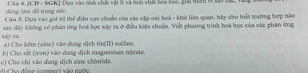 [CD - SGK] Dựa vào tính chất vật lí và tính chất hóa học, giải thích vi sao bạc, vàng th 
dùng làm đồ trang sức. 
Câu 5. Dựa vào giá trị thế điện cực chuẩn của các cặp oxi hoá - khử liên quan. hãy cho biết trường hợp nào 
sau đây không có phản ứng hoá học xảy ra ở điều kiện chuẩn. Viết phương trình hoá học của các phản ứng 
xảy ra. 
a) Cho kẽm (zinc) vào dung dịch tin(II) sulfate. 
b) Cho sắt (iron) vào dung dịch magnesium nitrate. 
c) Cho chì vào dung dịch zinc chloride. 
d) Cho đồng (copper) vào nước.