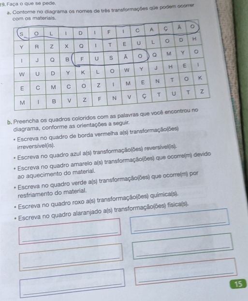 19, Faça o que se pede. 
a. Contorne no diagrama os nomes de três transformações que poder ocorrer 
b. Preencha os quadros coloridos com as palavras que 
diagrama, conforme as orientações a seguir. 
Escreva no quadro de borda vermelha a(s) transformação(ões) 
irreversível(is). 
Escreva no quadro azul a(s) transformação(ões) reversível(is). 
Escreva no quadro amarelo a(s) transformação(ões) que ocorre(m) devido 
ao aquecimento do material. 
Escreva no quadro verde a(s) transformação(ões) que ocorre(m) por 
resfriamento do material. 
Escreva no quadro roxo a(s) transformação(ões) química(s). 
_ 
Escreva no quadro alaranjado a(s) transformação(ões) física(s). 
_ 
_ 
_ 
_ 
_ 
15