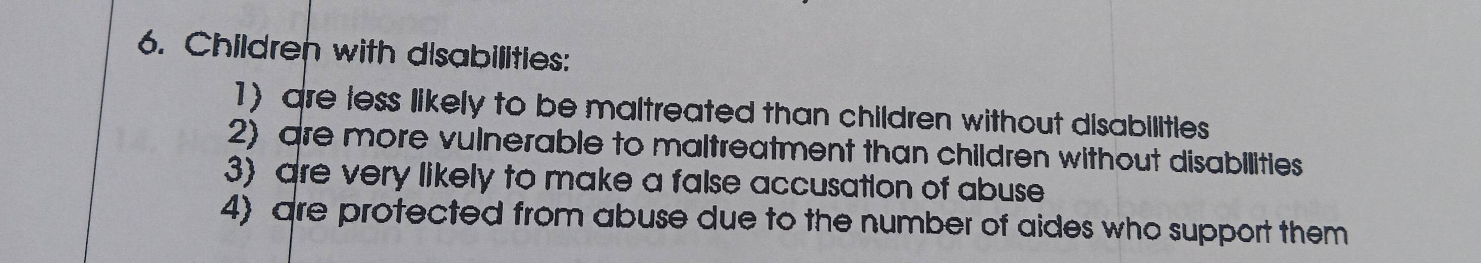 Children with disabilities: 
1) are less likely to be maltreated than children without disabilities 
2) are more vulnerable to maltreatment than children without disabilities 
3) are very likely to make a false accusation of abuse 
4) are protected from abuse due to the number of aides who support them