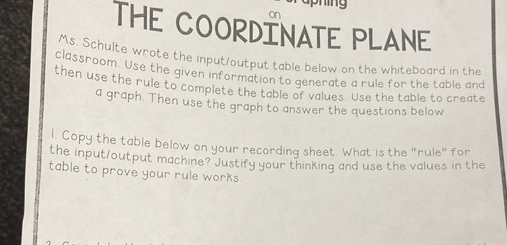 on 
THE COORDINATE PLANE 
Ms. Schulte wrote the input/output table below on the whiteboard in the 
classroom. Use the given information to generate a rule for the table and 
then use the rule to complete the table of values. Use the table to create 
a graph. Then use the graph to answer the questions below. 
l. Copy the table below on your recording sheet. What is the "rule" for 
the input/output machine? Justify your thinking and use the values in the 
table to prove your rule works.