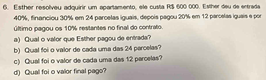 Esther resolveu adquirir um apartamento, ele custa R$ 600 000. Esther deu de entrada
40%, financiou 30% em 24 parcelas iguais, depois pagou 20% em 12 parcelas iguais e por 
último pagou os 10% restantes no final do contrato. 
a) Qual o valor que Esther pagou de entrada? 
b) Qual foi o valor de cada uma das 24 parcelas? 
c) Qual foi o valor de cada uma das 12 parcelas? 
d) Qual foi o valor final pago?