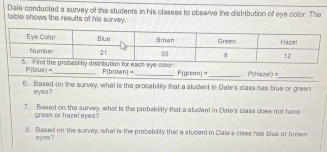 Dale conducted a survey of the students in his classes to observe the distribution of eye color. The 
table shows the results of his survey.
P(blue)= _ P(brown)= _ P(green)= _ P(Hazel)= _ 
6. Based on the survey, what is the probability that a student in Dale's class has blue or green 
eyes? 
7. Based on the survey, what is the probability that a student in Dale's class does not have 
green or hazel eyes? 
8. Based on the survey, what is the probability that a student in Dale's class has blue or brown 
eyes?