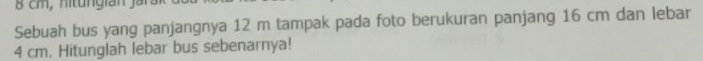 8 cm, nitungian jai 
Sebuah bus yang panjangnya 12 m tampak pada foto berukuran panjang 16 cm dan lebar
4 cm. Hitunglah lebar bus sebenarnya!