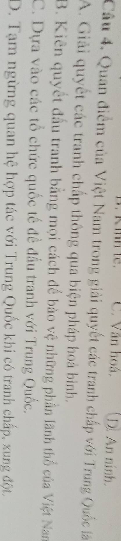 C. Văn hoá, D. An ninh.
Câu 4. Quan điểm của Việt Nam trong giải quyết các tranh chấp với Trung Quốc là
A. Giải quyết các tranh chấp thông qua biện pháp hoà bình.
B. Kiên quyết đầu tranh bằng mọi cách để bảo vệ những phần lãnh thổ của Việt Nan
C. Dựa vào các tổ chức quốc tế để đấu tranh với Trung Quốc.
D. Tạm ngừng quan hệ hợp tác với Trung Quốc khi có tranh chấp, xung đột,