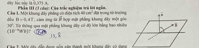 dây lúc này là 0,375 A. 
Phần III (3 câu): Câu trắc nghiệm trã lời ngắn. 
Câu 1. Một khung dây phẳng có diện tích 40cm^2 đặt trong từ trường 
n 
đều B=0,4T , cảm ứng từ vector B hợp mặt phẳng khung dây một góc
30° T. Từ thông qua mặt phẳng khung dây có độ lớn bằng bao nhiêu overline B
(10^(-4)Wb) ? 
Câu 2. Một dây dẫn được uốn gập thành một khung dây có dang