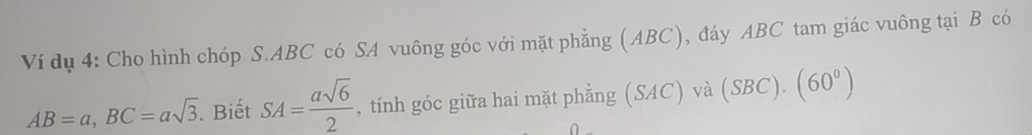 Ví dụ 4: Cho hình chóp S. ABC có SA vuông góc với mặt phẳng (ABC), đáy ABC tam giác vuông tại B có
AB=a, BC=asqrt(3). Biết SA= asqrt(6)/2  , tính góc giữa hai mặt phẳng (SAC) và (SBC).(60^0)