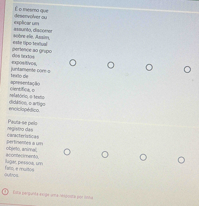 É o mesmo que 
desenvolver ou 
explicar um 
assunto, discorrer 
sobre ele. Assim, 
este tipo textual 
pertence ao grupo 
dos textos 
expositivos, 
juntamente com o 
texto de 
apresentação 
científica, o 
relatório, o texto 
didático, o artigo 
enciclopédico. 
Pauta-se pelo 
registro das 
características 
pertinentes a um 
objeto, animal, 
acontecimento, 
lugar, pessoa, um 
fato, e muitos 
outros. 
Esta pergunta exige uma resposta por linha