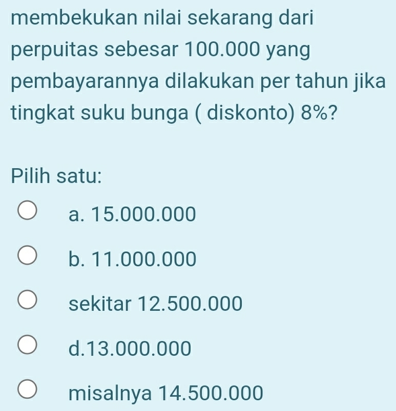 membekukan nilai sekarang dari
perpuitas sebesar 100.000 yang
pembayarannya dilakukan per tahun jika
tingkat suku bunga ( diskonto) 8%?
Pilih satu:
a. 15.000.000
b. 11.000.000
sekitar 12.500.000
d. 13.000.000
misalnya 14.500.000