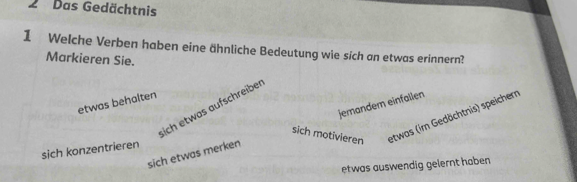 Das Gedächtnis
1 Welche Verben haben eine ähnliche Bedeutung wie sich an etwas erinnern?
Markieren Sie.
etwas behalten
sich etwas aufschreiber
sich motivieren etwas (im Gedächtnis) speichern
sich etwas merken jemandem einfallen
sich konzentrieren
etwas auswendig gelernt haben.