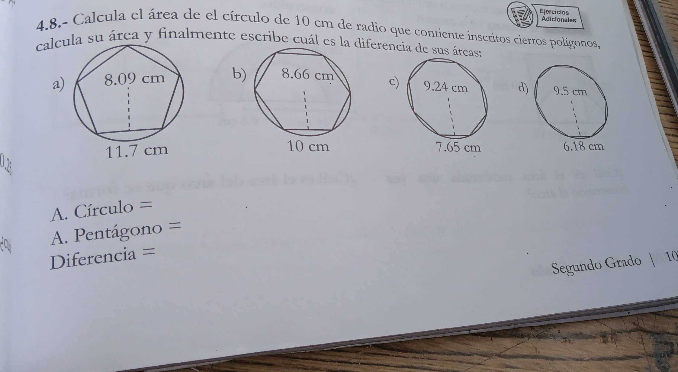 Ejercicios 
Adicionales 
4.8.- Calcula el área de el círculo de 10 cm de radio que contiente inscritos ciertos polígonos, 
calca su área y finalmente escribe cuál es la diferencia de sus áreas: 
b 
c) 
a) d 


A. Círculo =
A. Pentágono =
Diferencia = 
Segundo Grado | 10