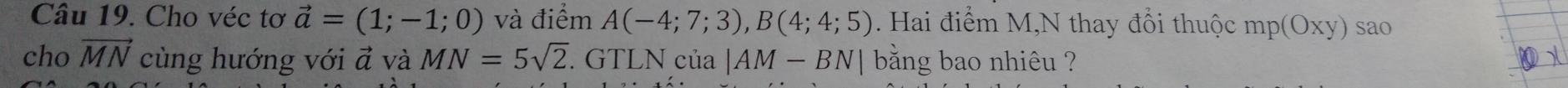 Cho véc tơ vector a=(1;-1;0) và điểm A(-4;7;3), B(4;4;5). Hai điểm M,N thay đổi thuộc mp (Oxy) sao 
cho vector MN cùng hướng với vector a và MN=5sqrt(2). GTLN của |AM-BN| bằng bao nhiêu ?