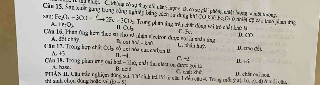 ộ. B. tu nhiệt. C. không có sự thay đổi năng lượng. D. có sự giải phóng nhiệt lượng ra môi trường.
Câu 15. Sản xuất gang trong công nghiệp bằng cách sử dụng khí CO khử Fe_2O_3 ở nhiệt độ cao theo phản ứng
sau: Fe_2O_3+3COxrightarrow i°2Fe+3CO_2 Fe_2O_3. 1. Trong phản ứng trên chất đóng vai trò chất khử là
A.
B. CO_2. C. Fe. D. CO.
Câu 16. Phản ứng kèm theo sự cho và nhận electron được gọi là phản ứng
A. đốt cháy. B. oxi hoá - khử. C. phân huỷ. D. trao đổi.
Câu 17. Trong hợp chất CO_2 , số oxi hóa của carbon là
A. +3. B. +4. C. +2. D. +6.
Câu 18. Trong phản ứng oxi hoá - khử, chất thu electron được gọi là
B. acid.
A. base. C. chất khử. D. chất oxi hoá.
PHÀN II. Câu trắc nghiệm đúng sai. Thí sinh trả lời từ câu 1 đến câu 4. Trong mỗi ý a), b), c), d) ở mỗi câu,
thí sinh chọn đúng hoặc sai.(Đ - S)