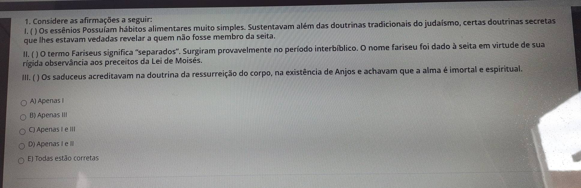 Considere as afirmações a seguir:
I. ( ) Os essênios Possuíam hábitos alimentares muito simples. Sustentavam além das doutrinas tradicionais do judaísmo, certas doutrinas secretas
que lhes estavam vedadas revelar a quem não fosse membro da seita.
II. ( ) O termo Fariseus significa 'separados'. Surgiram provavelmente no período interbíblico. O nome fariseu foi dado à seita em virtude de sua
rígida observância aos preceitos da Lei de Moisés.
III. ( ) Os saduceus acreditavam na doutrina da ressurreição do corpo, na existência de Anjos e achavam que a alma é imortal e espiritual.
A) Apenas I
B) Apenas III
C) Apenas I e III
D) Apenas I e II
E) Todas estão corretas