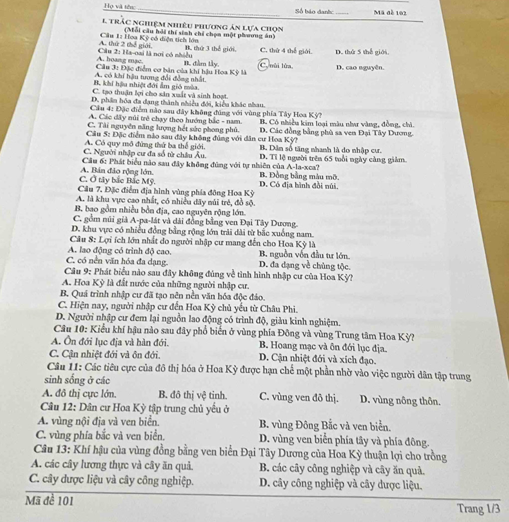 Họ và tên: _Số báo danh: _Mã đề 102
I trác nghiệm nhiêu phương án lựa chọn
(Mỗi cầu hỏi thí sinh chỉ chọn một phương án)
Câu 1: Hoa Kỳ có diện tích lớn
A. thứ 2 thể giới. B. thứ 3 thế giới. C. thứ 4 thế giới.
Câu 2: Ha-oai là nơi có nhiều D. thứ 5 thế giới.
A. hoang mạc. B. đầm lầy. C. nủi lửa,
Cầu 3: Đặc điểm cơ bản của khí hậu Hoa Kỳ là D. cao nguyên.
A. có khí hậu tương đổi đồng nhất.
B. khí hậu nhiệt đới ẩm gió mùa.
C. tạo thuận lợi cho sản xuất và sinh hoạt.
D. phân hóa đa dạng thành nhiều đới, kiểu khác nhau.
Câu 4: Đặc điểm nào sau đây không đúng với vùng phía Tây Hoa Kỳ?
A. Các dãy núi trẻ chạy theo hướng bắc - nam. B. Có nhiều kim loại màu như vàng, đồng, chì.
C. Tài nguyên năng lượng hết sức phong phủ. D. Các đồng bằng phù sa ven Đại Tây Dương.
Cầu 5: Đặc điểm nào sau đây không đủng với dân cư Hoa Kỳ?
A. Có quy mô đứng thứ ba thế giới. B. Dân số tăng nhanh là do nhập cư.
C. Người nhập cư đa số từ châu Âu. D. Tỉ lệ người trên 65 tuổi ngày càng giảm
Câu 6: Phát biểu nào sau đây không đúng với tự nhiên của A-la-xca?
A. Bán đảo rộng lớn. B. Đồng bằng màu mỡ.
C. Ở tây bắc Bắc Mỹ. D. Có địa hình đồi núi.
Câu 7. Đặc điểm địa hình vùng phía đông Hoa Kỳ
A. là khu vực cao nhất, có nhiều dãy núi trẻ, đồ sộ.
B. bao gồm nhiều bồn địa, cao nguyên rộng lớn.
C. gồm núi giả A-pa-lát và dải đồng bằng ven Đại Tây Dương.
D. khu vực có nhiều đồng bằng rộng lớn trải dài từ bắc xuống nam.
Câu 8: Lợi ích lớn nhất do người nhập cư mang đến cho Hoa Kỳ là
A. lao động có trình độ cao. B. nguồn vốn đầu tư lớn.
C. có nền văn hóa đa dạng. D. đa dạng về chủng tộc.
Câu 9: Phát biểu nào sau đây không đúng về tình hình nhập cư của Hoa Kỳ?
A. Hoa Kỳ là đất nước của những người nhập cư.
B. Quá trình nhập cư đã tạo nên nền văn hóa độc đáo.
C. Hiện nay, người nhập cư đến Hoa Kỳ chủ yếu từ Châu Phi.
D. Người nhập cư đem lại nguồn lao động có trình độ, giàu kinh nghiệm.
Câu 10: Kiểu khí hậu nào sau đây phổ biến ở vùng phía Đông và vùng Trung tâm Hoa Kỳ?
A. Ôn đới lục địa và hàn đới. B. Hoang mạc và ôn đới lục địa.
C. Cận nhiệt đới và ôn đới. D. Cận nhiệt đới và xích đạo.
Câu 11: Các tiêu cực của đô thị hóa ở Hoa Kỳ được hạn chế một phần nhờ vào việc người dân tập trung
sinh sống ở các
A. đô thị cực lớn. B. đô thị vệ tinh. C. vùng ven đô thị. D. vùng nông thôn.
Câu 12: Dân cư Hoa Kỳ tập trung chủ yếu ở
A. vùng nội địa và ven biển. B. vùng Đông Bắc và ven biển.
C. vùng phía bắc và ven biển. D. vùng ven biển phía tây và phía đông.
Câu 13: Khí hậu của vùng đồng bằng ven biển Đại Tây Dương của Hoa Kỳ thuận lợi cho trồng
A. các cây lương thực và cây ăn quả. B. các cây công nghiệp và cây ăn quả.
C. cây được liệu và cây công nghiệp. D. cây công nghiệp và cây dược liệu,
Mã đề 101
Trang 1/3