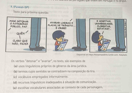 do português que vívem em Portugal e no Brasil.
Os verbos "detonar" e "avariar", no texto, são exemplos de
(a) usos linguísticos próprios de gêneros da área jurídica.
(b) termos cujos sentidos se contradizem na composição da tira.
(c) vocábulos empregados informalmente.
(d) recursos linguísticos inadequados à situação de comunicação.
(e) escolhas vocabulares associadas ao contexto de cada personagem.