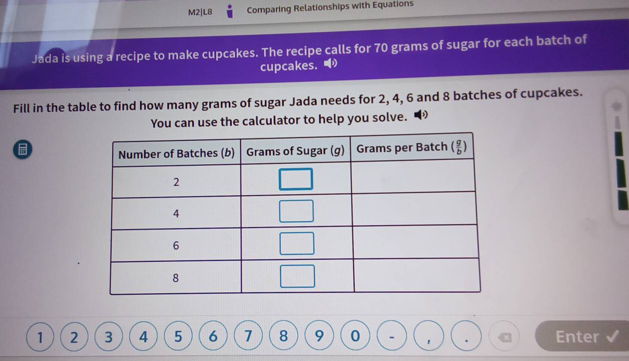 M2|L8 Comparing Relationships with Equations
Jada is using a recipe to make cupcakes. The recipe calls for 70 grams of sugar for each batch of
cupcakes. ◢
Fill in the table to find how many grams of sugar Jada needs for 2, 4, 6 and 8 batches of cupcakes.
You can use the calculator to help you solve.
1 2 3 4 5 6 7 8 9 0 - Enter