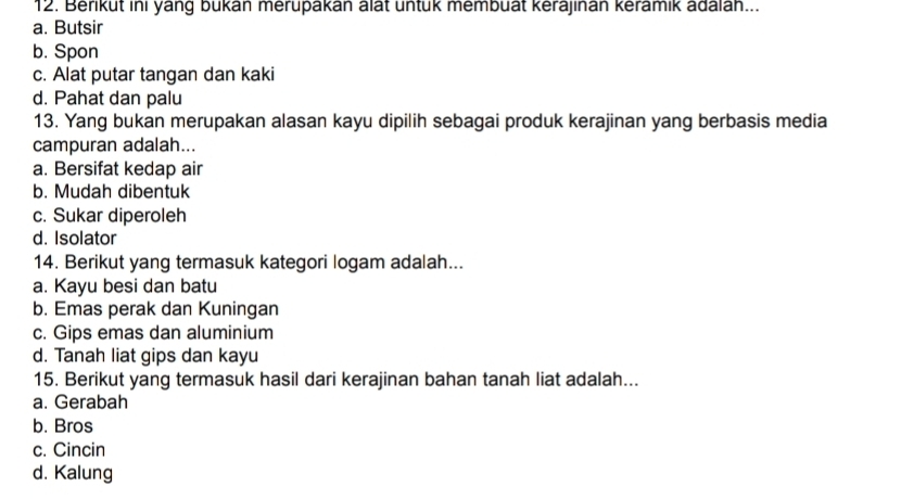 Berikut ini yang bukan merupakan alat untuk membuät kerajinan keramik adalah...
a. Butsir
b. Spon
c. Alat putar tangan dan kaki
d. Pahat dan palu
13. Yang bukan merupakan alasan kayu dipilih sebagai produk kerajinan yang berbasis media
campuran adalah...
a. Bersifat kedap air
b. Mudah dibentuk
c. Sukar diperoleh
d. Isolator
14. Berikut yang termasuk kategori logam adalah...
a. Kayu besi dan batu
b. Emas perak dan Kuningan
c. Gips emas dan aluminium
d. Tanah liat gips dan kayu
15. Berikut yang termasuk hasil dari kerajinan bahan tanah liat adalah...
a. Gerabah
b. Bros
c. Cincin
d. Kalung