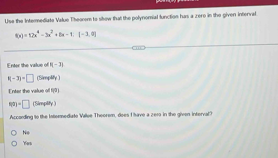 Use the Intermediate Value Theorem to show that the polynomial function has a zero in the given interval.
f(x)=12x^4-3x^2+8x-1:[-3,0]
Enter the value of f(-3).
f(-3)=□ (Simplify.)
Enter the value of f(0).
f(0)=□ (Simplify.)
According to the Intermediate Value Theorem, does f have a zero in the given interval?
No
Yes