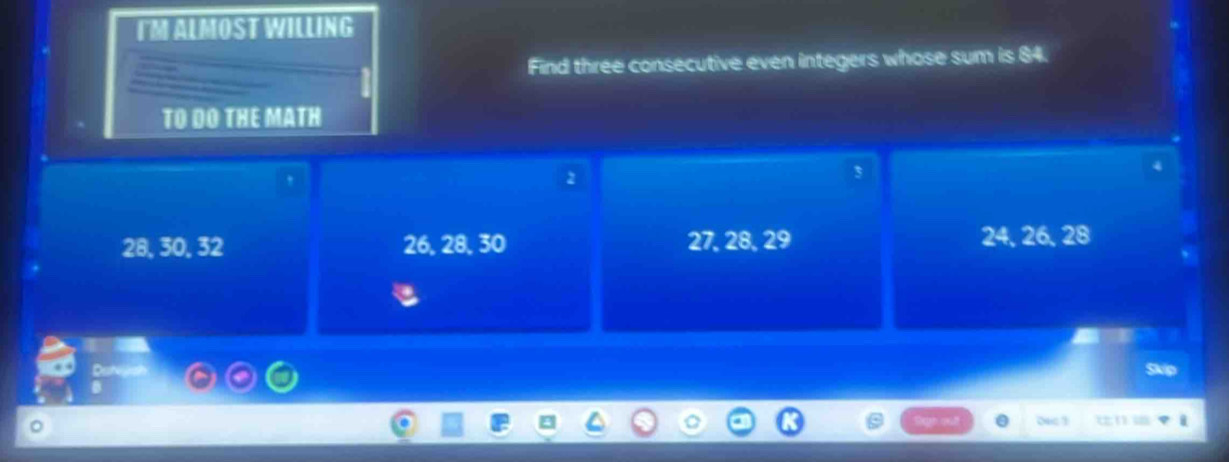 IM ALMOST WILLING 
Find three consecutive even integers whose sum is 84. 
TO DO THE MATH 
,
2
3
28, 30, 32 26, 28, 30 27, 28, 29 24, 26, 28
Skip 
0ec 1