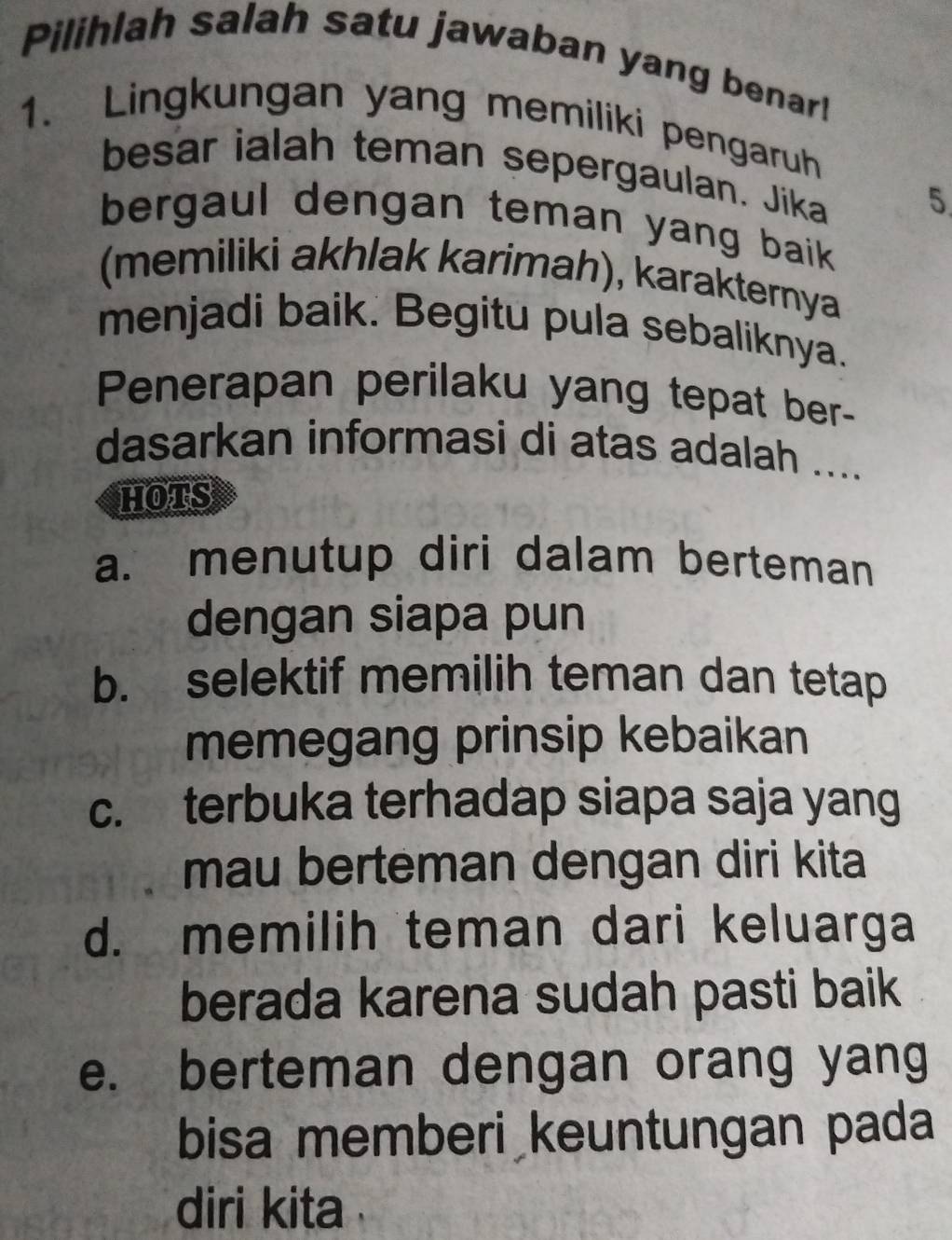 Pilihlah salah satu jawaban yang benar!
1. Lingkungan yang memiliki pengaruh
besar ialah teman sepergaulan. Jika 5
bergaul dengan teman yang baik .
(memiliki akhlak karimah), karakternya
menjadi baik. Begitu pula sebaliknya.
Penerapan perilaku yang tepat ber-
dasarkan informasi di atas adalah ....
hots
a. menutup diri dalam berteman
dengan siapa pun
b. selektif memilih teman dan tetap
memegang prinsip kebaikan
c. terbuka terhadap siapa saja yang
mau berteman dengan diri kita
d. memilih teman dari keluarga
berada karena sudah pasti baik
e. berteman dengan orang yang
bisa memberi keuntungan pada
diri kita