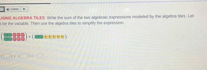 Listen 
JSING ALGEBRA TILES Write the sum of the two algebraic expressions modeled by the algebra tiles. Let
x be the variable. Then use the algebra tiles to simplify the expression. 
(□ □ □ □ □ □ □ □  □ □ □ +beginpmatrix □ □ □ □  □ endpmatrix
(□ )+(□ )=□