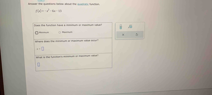 Answer the questions below about the quadratic function
f(x)=-x^2-6x-13
Does the function have a minimum or maximum value?  □ /□   sqrt(□ )
Minimum Maximum
× 5
Where does the minimum or maximum value occur?
x=□
What is the function's minimum or maximum value?