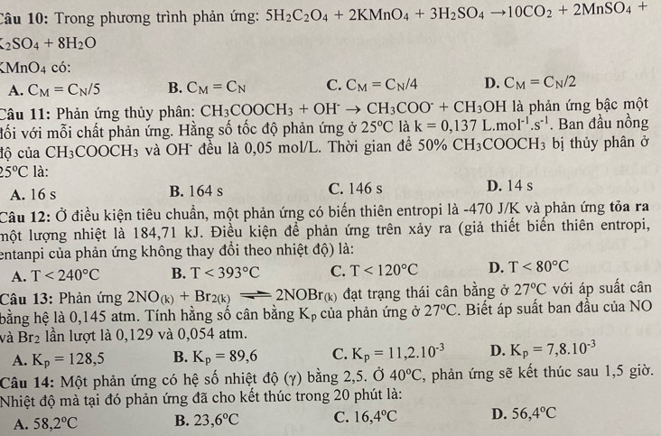 Trong phương trình phản ứng: 5H_2C_2O_4+2KMnO_4+3H_2SO_4to 10CO_2+2MnSO_4+
_2SO_4+8H_2O
XMnO_4 có:
A. C_M=C_N/5 B. C_M=C_N C. C_M=C_N/4 D. C_M=C_N/2
Câu 11: Phản ứng thủy phân: CH_3COOCH_3+OH^-to CH_3COO^-+CH_3 OH là phản ứng bậc một
vối với mỗi chất phản ứng. Hằng số tốc độ phản ứng ở 25°C là k=0,137L.mol^(-1).s^(-1). Ban đầu nồng
độ của CH_3COOCH_3 và OH đều là 0,05 mol/L. Thời gian để 50% CH_3COOCH_3 bị thủy phân ở
25°C là:
A. 16 s B. 164 s C. 146 s D. 14 s
Câu 12: Ở điều kiện tiêu chuẩn, một phản ứng có biến thiên entropi là -470 J/K và phản ứng tỏa ra
uột lượng nhiệt là 184,71 kJ. Điều kiện để phản ứng trên xảy ra (giả thiết biến thiên entropi,
entanpi của phản ứng không thay đổi theo nhiệt độ) là:
A. T<240°C B. T<393°C C. T<120°C D. T<80°C
Câu 13: Phản ứng 2NO_(k)+Br_2(k)leftharpoons 2NOBr_(k) đạt trạng thái cân bằng ở 27°C với áp suất cân
bằng hệ là 0,145 atm. Tính hằng số cân bằng Kỷ của phản ứng ở 27°C. Biết áp suất ban đầu của NO
và Br_2 lần lượt là 0,129 và 0,054 atm.
A. K_p=128,5 B. K_p=89,6 C. K_p=11,2.10^(-3) D. K_p=7,8.10^(-3)
Câu 14: Một phản ứng có hệ số nhiệt độ (γ) bằng 2,5. Ở 40°C :, phản ứng sẽ kết thúc sau 1,5 giờ.
Nhiệt độ mà tại đó phản ứng đã cho kết thúc trong 20 phút là:
A. 58,2°C B. 23,6°C C. 16,4°C D. 56,4°C