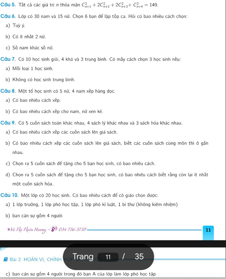 Tất cả các giá trị n thỏa mãn C_(n+1)^2+2C_(n+2)^2+2C_(n+3)^2+C_(n+4)^2=149.
Câu 6. Lớp có 30 nam và 15 nữ. Chọn 6 bạn để lập tốp ca. Hỏi có bao nhiêu cách chọn:
a) Tuỳ ý.
b) Có ít nhất 2 nữ.
c) Số nam khác số nữ.
Câu 7. Có 10 học sinh giỏi, 4 khá và 3 trung bình. Có mẫy cách chọn 3 học sinh nều:
a) Mỗi loại 1 học sinh.
b) Không có học sinh trung bình.
Câu 8. Một tổ học sinh có 5 nữ, 4 nam xếp hàng dọc.
a) Có bao nhiêu cách xếp.
b) Có bao nhiêu cách xếp cho nam, nữ xen kẻ.
Câu 9. Có 5 cuốn sách toán khác nhau, 4 sách lý khác nhau và 3 sách hóa khác nhau.
a) Có bao nhiêu cách xếp các cuốn sách lên giá sách.
b) Có bao nhiêu cách xếp các cuốn sách lên giá sách, biết các cuốn sách cùng môn thì ở gần
nhau.
c) Chọn ra 5 cuồn sách để tặng cho 5 bạn học sinh, có bao nhiêu cách.
d) Chọn ra 5 cuốn sách để tặng cho 5 bạn học sinh, có bao nhiêu cách biết rằng còn lại ít nhất
một cuồn sách hóa.
Câu 10. Một lớp có 20 học sinh. Có bao nhiêu cách để cô giáo chọn được:
a) 1 lớp trưởng, 1 lớp phó học tập, 1 lớp phó kỉ luật, 1 bí thư (không kiêm nhiệm)
b) ban cán sự gồm 4 người
*Vũ Thị Thiên Hương - 2 034 756 3739 11
# Bài 2. HOÁN V!, CHỉNH Hợ Trang 11 I 35
c) ban cán sự gồm 4 người trong đó bạn A của lớp làm lớp phó học tập