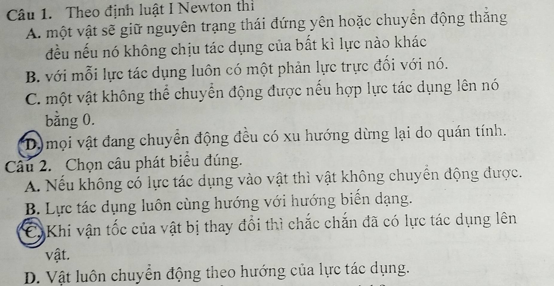 Theo định luật I Newton thì
A. một vật sẽ giữ nguyên trạng thái đứng yên hoặc chuyển động thắng
đều nếu nó không chịu tác dụng của bất kì lực nào khác
B. với mỗi lực tác dụng luôn có một phản lực trực đối với nó.
C. một vật không thể chuyển động được nếu hợp lực tác dụng lên nó
bằng 0.
Dmọi vật đang chuyển động đều có xu hướng dừng lại do quán tính.
Câu 2. Chọn câu phát biểu đúng.
A. Nếu không có lực tác dụng vào vật thì vật không chuyển động được.
B. Lực tác dụng luôn cùng hướng với hướng biến dạng.
C) Khi vận tốc của vật bị thay đổi thì chắc chắn đã có lực tác dụng lên
vật.
D. Vật luôn chuyển động theo hướng của lực tác dụng.