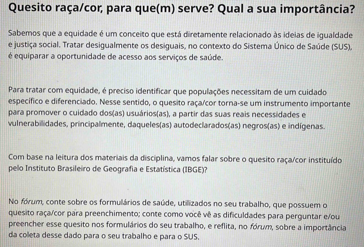 Quesito raça/cor, para que(m) serve? Qual a sua importância? 
Sabemos que a equidade é um conceito que está diretamente relacionado às ideias de igualdade 
e justiça social. Tratar desigualmente os desiguais, no contexto do Sistema Único de Saúde (SUS), 
é equiparar a oportunidade de acesso aos serviços de saúde. 
Para tratar com equidade, é preciso identificar que populações necessitam de um cuidado 
específico e diferenciado. Nesse sentido, o quesito raça/cor torna-se um instrumento importante 
para promover o cuidado dos(as) usuários(as), a partir das suas reais necessidades e 
vulnerabilidades, principalmente, daqueles(as) autodeclarados(as) negros(as) e indígenas. 
Com base na leitura dos materiais da disciplina, vamos falar sobre o quesito raça/cor instituído 
pelo Instituto Brasileiro de Geografia e Estatística (IBGE)? 
No fórum, conte sobre os formulários de saúde, utilizados no seu trabalho, que possuem o 
quesito raça/cor para preenchimento; conte como você vê as dificuldades para perguntar e/ou 
preencher esse quesito nos formulários do seu trabalho, e reflita, no fórum, sobre a importância 
da coleta desse dado para o seu trabalho e para o SUS.