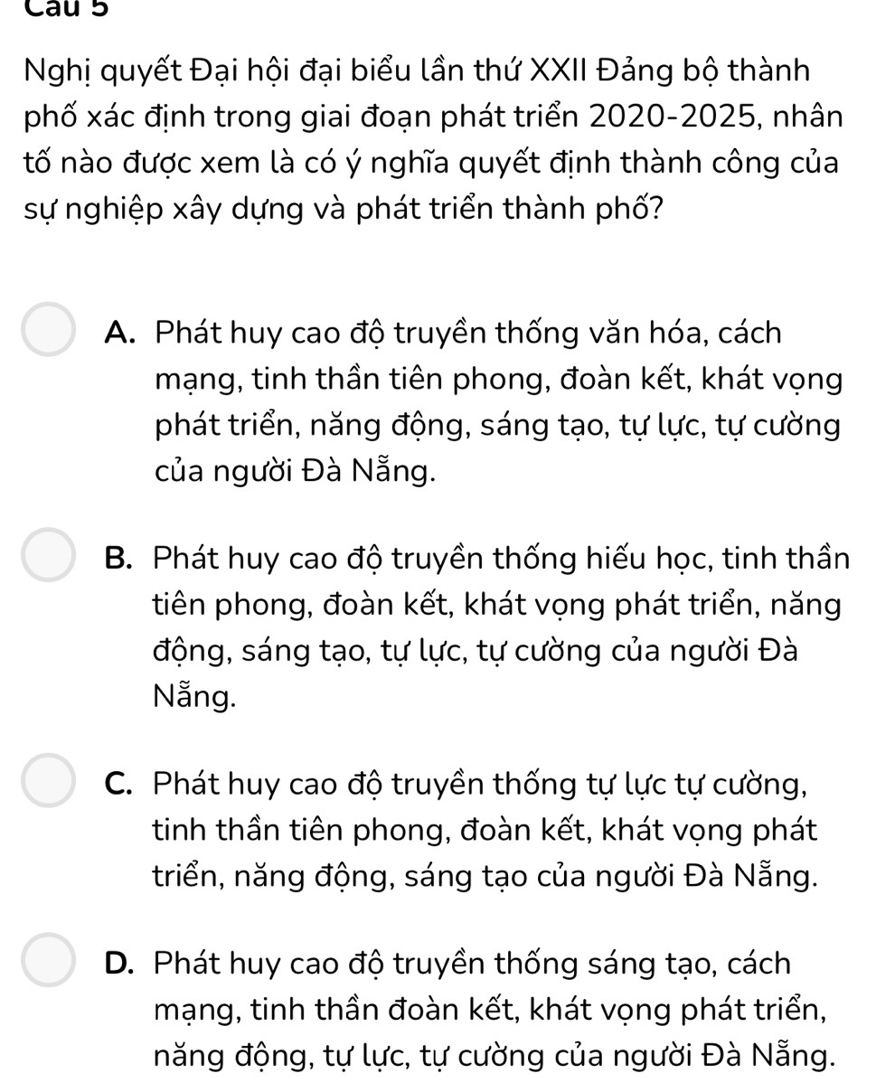 Nghị quyết Đại hội đại biểu lần thứ XXII Đảng bộ thành
phố xác định trong giai đoạn phát triển 2020-2025, nhân
tố nào được xem là có ý nghĩa quyết định thành công của
sự nghiệp xây dựng và phát triển thành phố?
A. Phát huy cao độ truyền thống văn hóa, cách
mạng, tinh thần tiên phong, đoàn kết, khát vọng
phát triển, năng động, sáng tạo, tự lực, tự cường
của người Đà Nẵng.
B. Phát huy cao độ truyền thống hiếu học, tinh thần
tiên phong, đoàn kết, khát vọng phát triển, năng
động, sáng tạo, tự lực, tự cường của người Đà
Nẵng.
C. Phát huy cao độ truyền thống tự lực tự cường,
tinh thần tiên phong, đoàn kết, khát vọng phát
triển, năng động, sáng tạo của người Đà Nẵng.
D. Phát huy cao độ truyền thống sáng tạo, cách
mạng, tinh thần đoàn kết, khát vọng phát triển,
năng động, tự lực, tự cường của người Đà Nẵng.