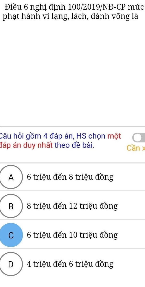 Điều 6 nghị định 100/2019/NĐ-CP mức
phạt hành vi lạng, lách, đánh võng là
Câu hỏi gồm 4 đáp án, HS chọn một
đáp án duy nhất theo đề bài. Cần x
A ) 6 triệu đến 8 triệu đồng
B ) 8 triệu đến 12 triệu đồng
C 6 triệu đến 10 triệu đồng
D ) 4 triệu đến 6 triệu đồng