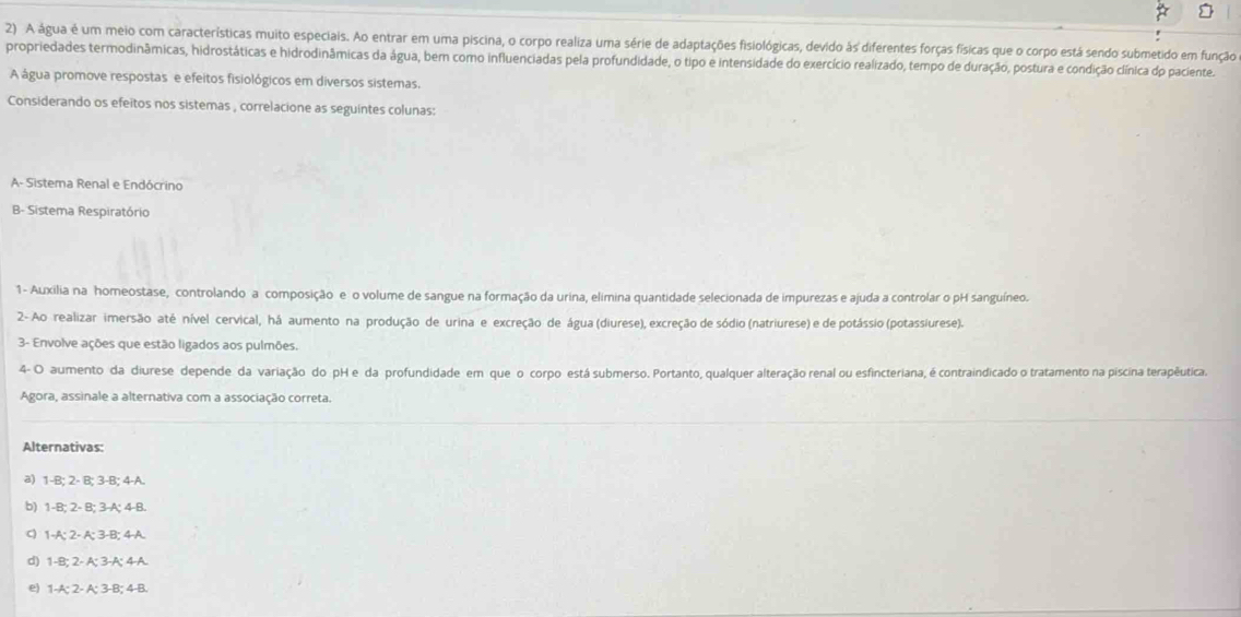 A água é um meio com características muito especiais. Ao entrar em uma piscina, o corpo realiza uma série de adaptações fisiológicas, devido às diferentes forças físicas que o corpo está sendo submetido em função
propriedades termodinâmicas, hidrostáticas e hidrodinâmicas da água, bem como influenciadas pela profundidade, o tipo e intensidade do exercício realizado, tempo de duração, postura e condição clínica dp paciente.
A água promove respostas e efeitos fisiológicos em diversos sistemas.
Considerando os efeitos nos sistemas , correlacione as seguintes colunas:
A- Sistema Renal e Endócrino
B- Sistema Respiratório
1- Auxilia na homeostase, controlando a composição e o volume de sangue na formação da urina, elimina quantidade selecionada de impurezas e ajuda a controlar o pH sanguíneo.
2- Ao realizar imersão até nível cervical, há aumento na produção de urina e excreção de água (diurese), excreção de sódio (natriurese) e de potássio (potassiurese).
3- Envolve ações que estão ligados aos pulmões.
4- O aumento da diurese depende da variação do pH e da profundidade em que o corpo está submerso. Portanto, qualquer alteração renal ou esfincteriana, é contraindicado o tratamento na piscina terapêutica.
Agora, assinale a alternativa com a associação correta.
Alternativas:
a) 1-B; 2- B; 3-B; 4-A.
b) 1-B; 2- B; 3-A; 4-B.
1-A; 2- A; 3-B; 4-A.
d) 1-B; 2- A; 3-A; 4-A.
e) 1-A; 2- A; 3-B; 4-B.