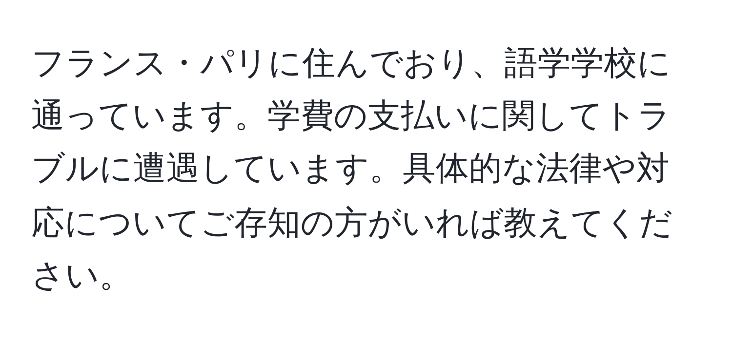フランス・パリに住んでおり、語学学校に通っています。学費の支払いに関してトラブルに遭遇しています。具体的な法律や対応についてご存知の方がいれば教えてください。