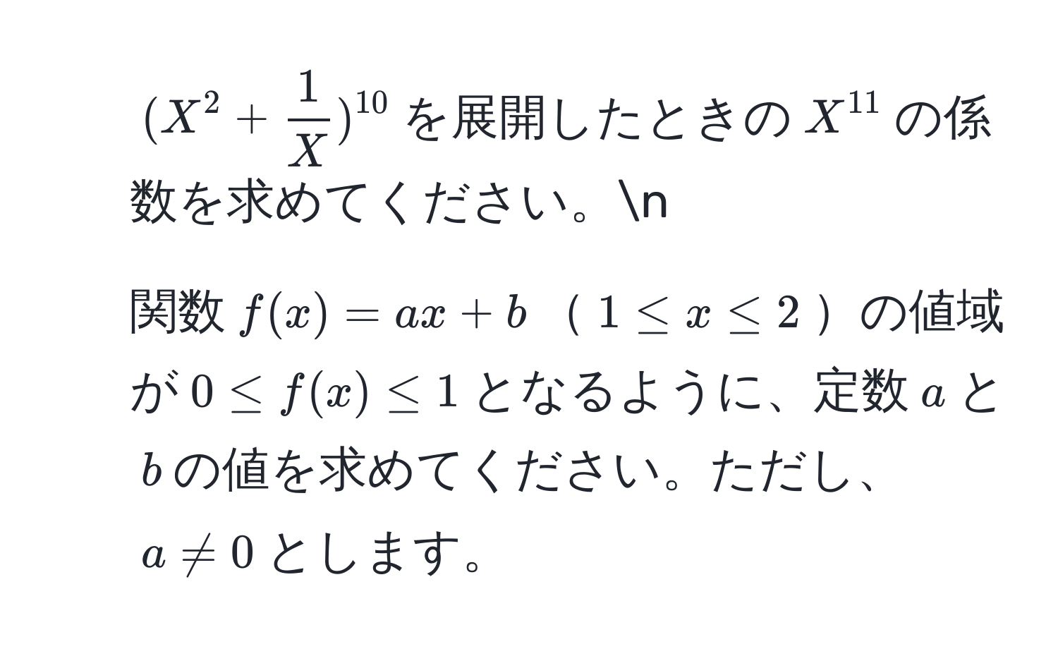 ((X^(2 + frac1)X)^10)を展開したときの(X^(11))の係数を求めてください。n
2. 関数(f(x) = ax + b)(1 ≤ x ≤ 2)の値域が(0 ≤ f(x) ≤ 1)となるように、定数(a)と(b)の値を求めてください。ただし、(a != 0)とします。