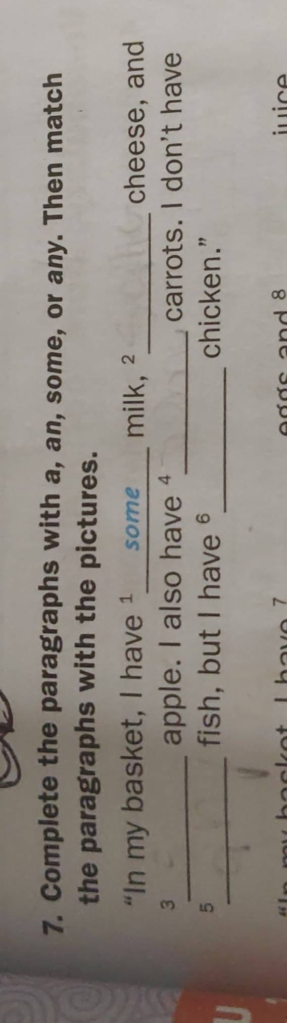 Complete the paragraphs with a, an, some, or any. Then match 
the paragraphs with the pictures. 
“In my basket, I have ¹____ some milk, ²_ cheese, and 
3 
_apple. I also have ④_ carrots. I don't have 
_ 
fish, but I have 6 _ 
5 chicken.” 
and 8 juice