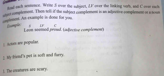 Gramm 
Read each sentence. Write S over the subject, LV over the linking verb, and C over each 
sabject complement. Then tell if the subject complement is an adjective complement or a noun 
complement. An example is done for you. 
Example: s LV C 
Leon seemed proud. (adjective complement) 
|. Actors are popular. 
2. My friend’s pet is soft and furry. 
3. The creatures are scary.