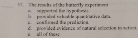 The results of the butterfly experiment
a. supported the hypothesis
b. provided valuable quantitative data.
c. confirmed the prediction.
d. provided evidence of natural selection in action.
e. all of these