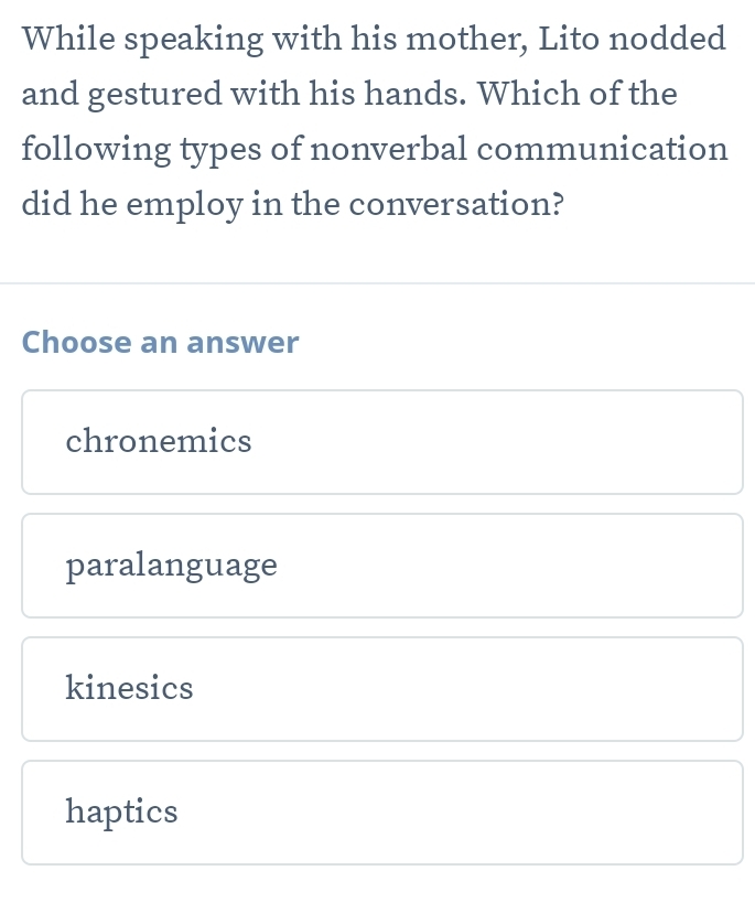 While speaking with his mother, Lito nodded
and gestured with his hands. Which of the
following types of nonverbal communication
did he employ in the conversation?
Choose an answer
chronemics
paralanguage
kinesics
haptics