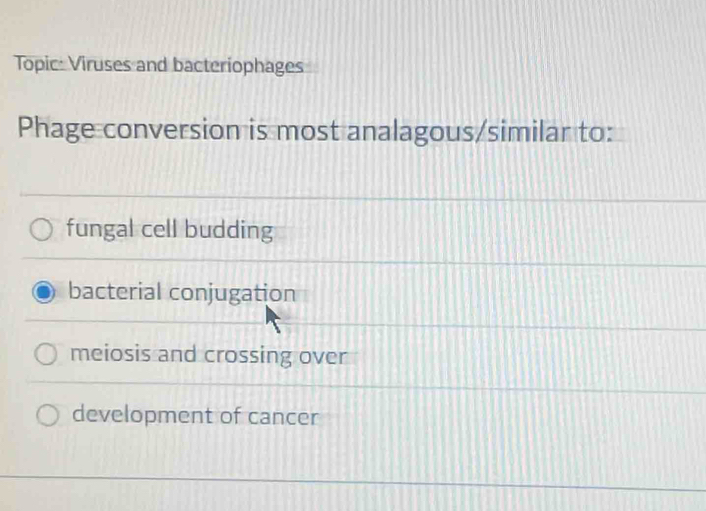 Topic: Viruses and bacteriophages
Phage conversion is most analagous/similar to:
fungal cell budding
bacterial conjugation
meiosis and crossing over
development of cancer